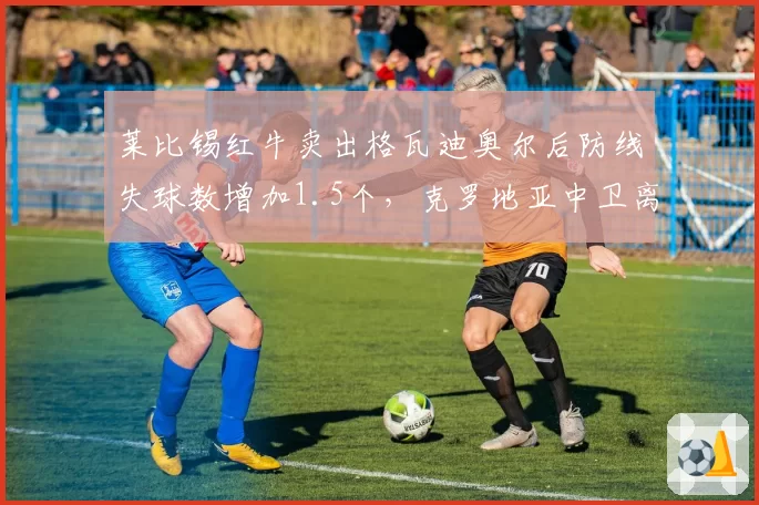 莱比锡红牛卖出格瓦迪奥尔后防线失球数增加1.5个，克罗地亚中卫离队效应显著