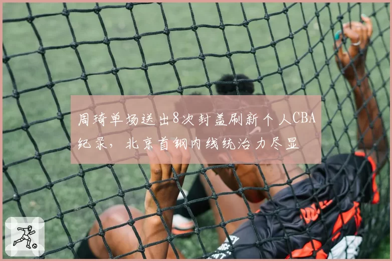 周琦单场送出8次封盖刷新个人CBA纪录，北京首钢内线统治力尽显