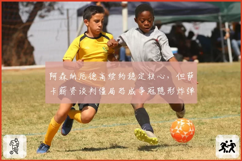 阿森纳厄德高续约稳定核心，但萨卡薪资谈判僵局恐成争冠隐形炸弹