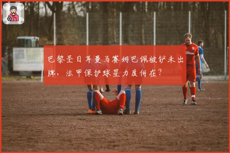巴黎圣日耳曼马赛姆巴佩被铲未出牌,法甲保护球星力度何在?