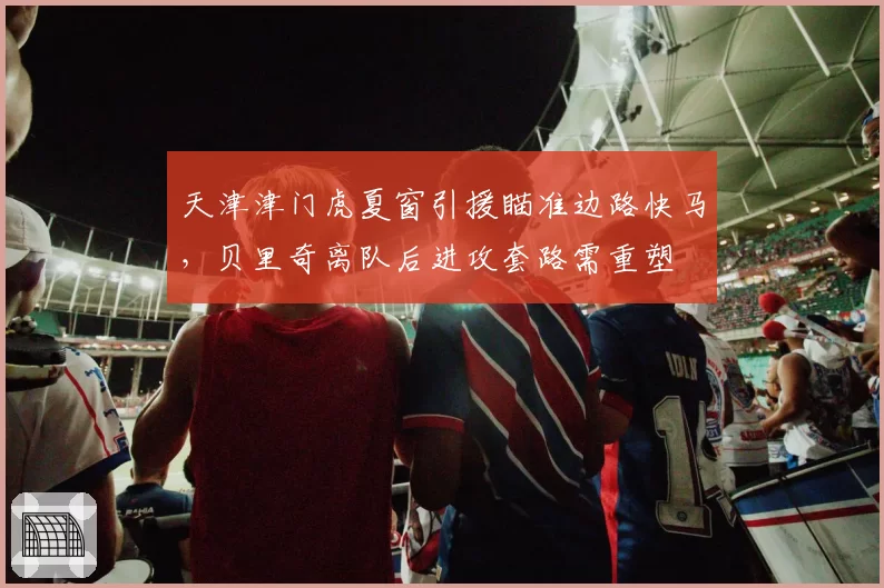 天津津门虎夏窗引援瞄准边路快马,贝里奇离队后进攻套路需重塑