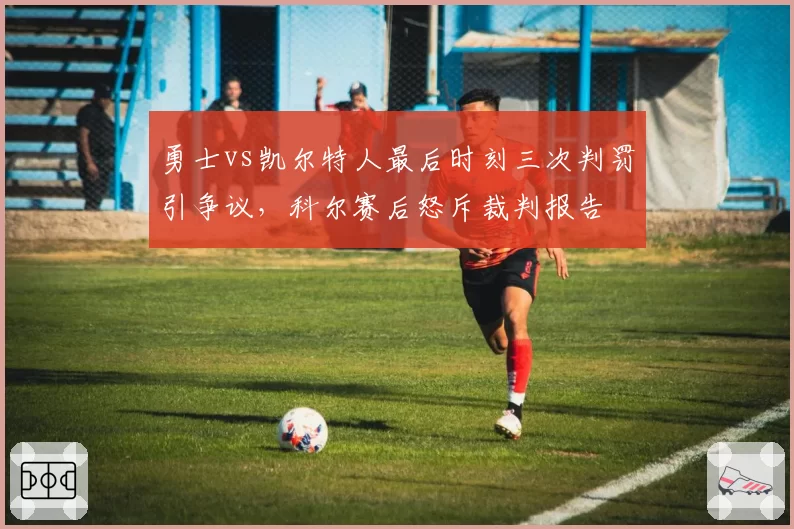 勇士vs凯尔特人最后时刻三次判罚引争议，科尔赛后怒斥裁判报告