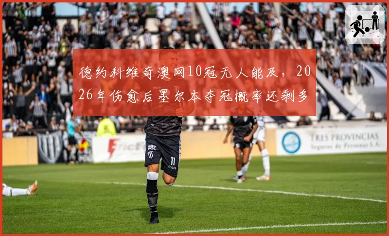 德约科维奇澳网10冠无人能及，2026年伤愈后墨尔本夺冠概率还剩多少？