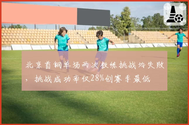 北京首钢单场两次教练挑战均失败，挑战成功率仅28%创赛季最低