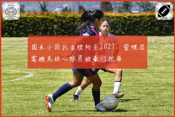 国米小因扎吉续约至2027，管理层需避免核心球员被豪门挖角