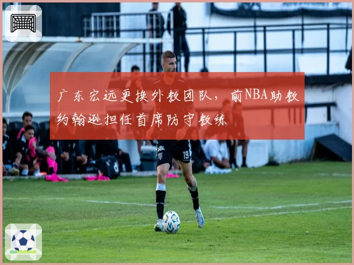 广东宏远更换外教团队，前NBA助教约翰逊担任首席防守教练