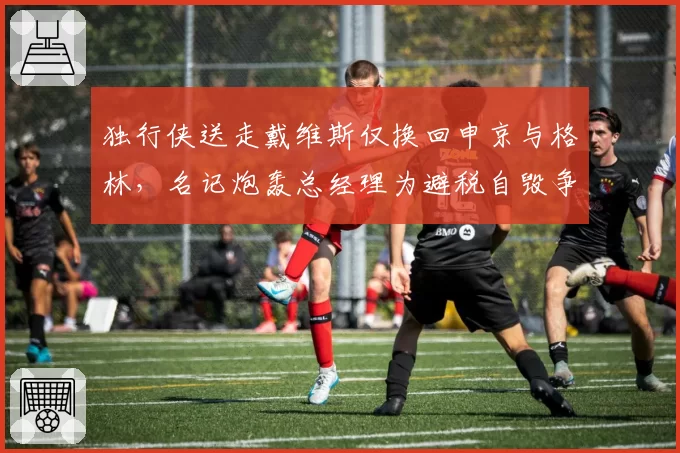 独行侠送走戴维斯仅换回申京与格林，名记炮轰总经理为避税自毁争冠窗口__br_