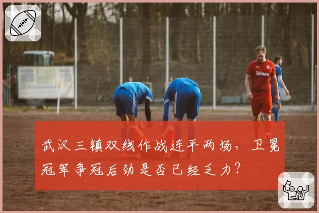 武汉三镇双线作战连平两场,卫冕冠军争冠后劲是否已经乏力?