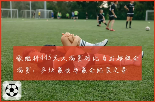 张继科445天大满贯对比马龙超级全满贯，乒坛最快与最全纪录之争