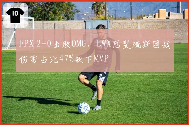 FPX 2-0击败OMG，LWX厄斐琉斯团战伤害占比47%砍下MVP