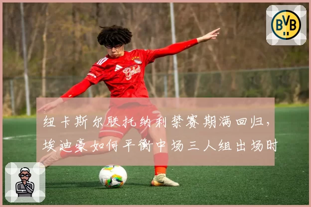 纽卡斯尔联托纳利禁赛期满回归，埃迪豪如何平衡中场三人组出场时间？