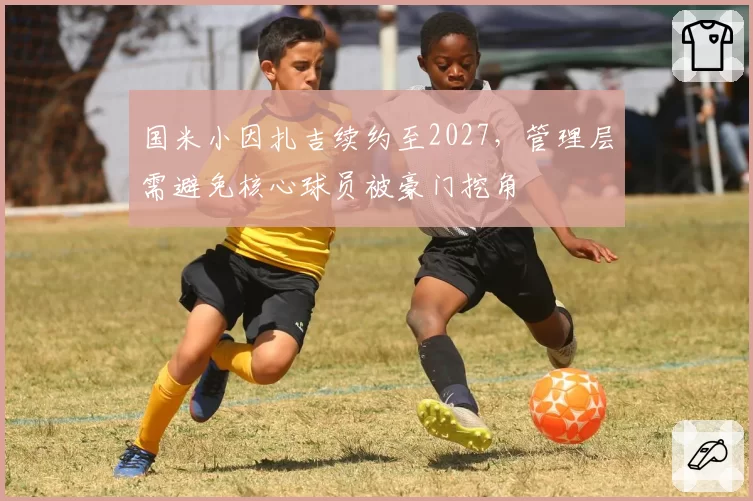 国米小因扎吉续约至2027，管理层需避免核心球员被豪门挖角
