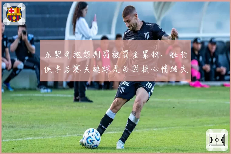 东契奇抱怨判罚被罚金累积,独行侠季后赛关键球是否因核心情绪失控丢分