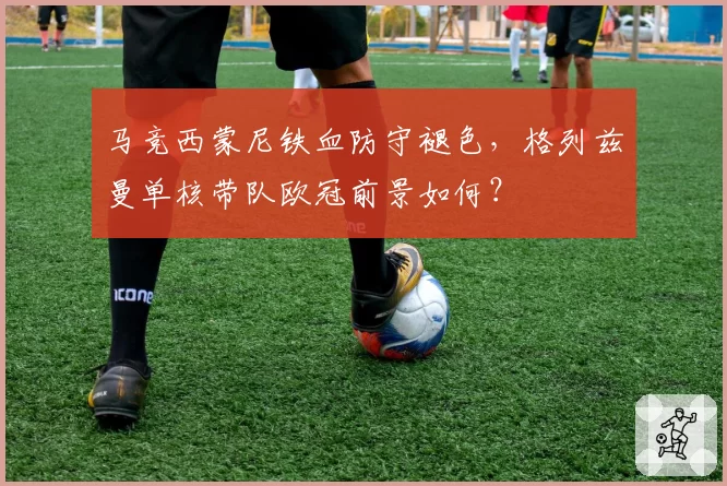 马竞西蒙尼铁血防守褪色，格列兹曼单核带队欧冠前景如何？