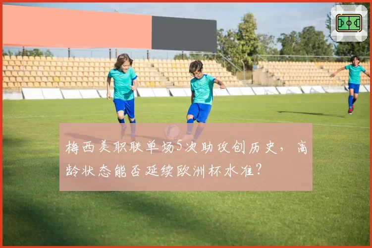 梅西美职联单场5次助攻创历史，高龄状态能否延续欧洲杯水准？