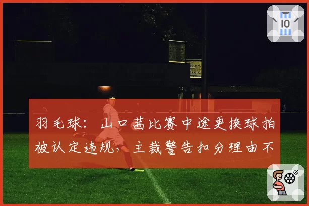 羽毛球：山口茜比赛中途更换球拍被认定违规，主裁警告扣分理由不充分
