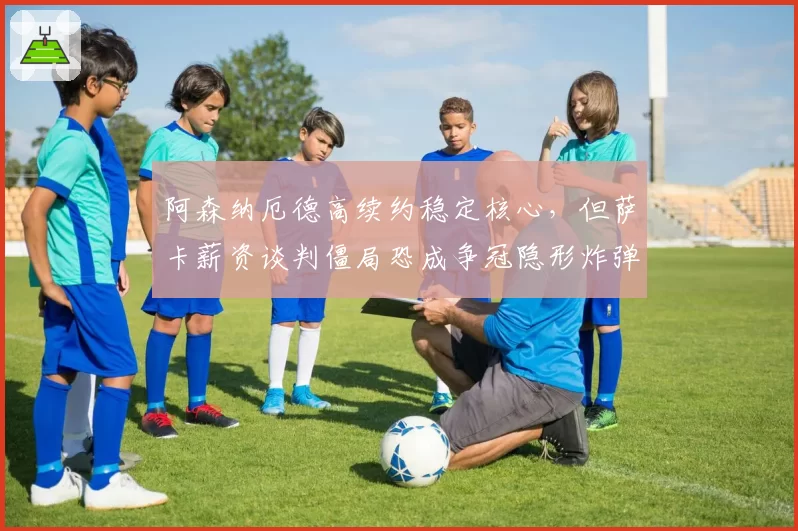 阿森纳厄德高续约稳定核心，但萨卡薪资谈判僵局恐成争冠隐形炸弹