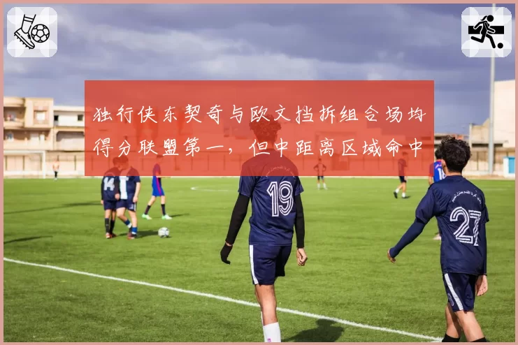 独行侠东契奇与欧文挡拆组合场均得分联盟第一,但中距离区域命中率下滑如何破局?