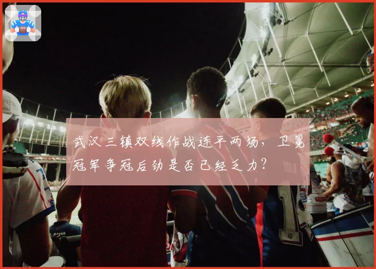 武汉三镇双线作战连平两场，卫冕冠军争冠后劲是否已经乏力？