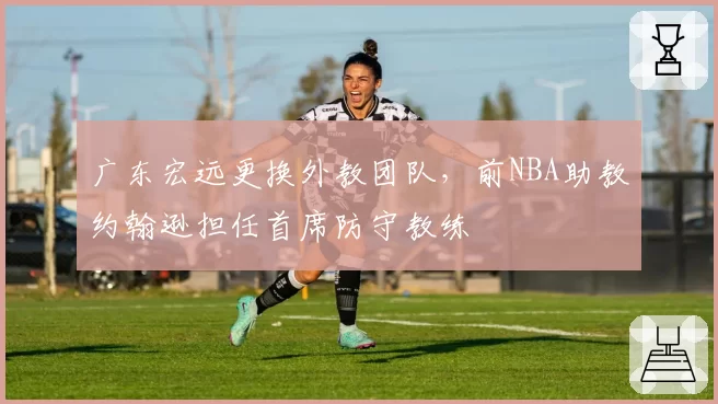 广东宏远更换外教团队，前NBA助教约翰逊担任首席防守教练
