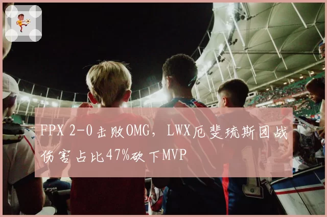 FPX 2-0击败OMG，LWX厄斐琉斯团战伤害占比47%砍下MVP