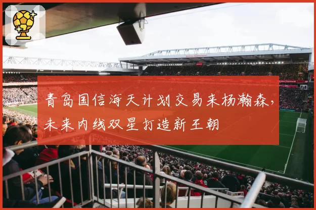 青岛国信海天计划交易来杨瀚森，未来内线双星打造新王朝