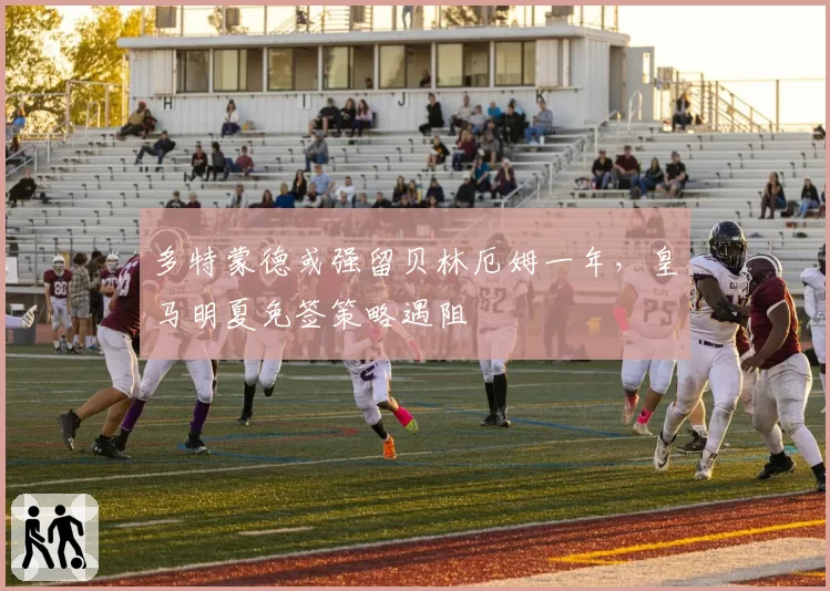多特蒙德或强留贝林厄姆一年,皇马明夏免签策略遇阻
