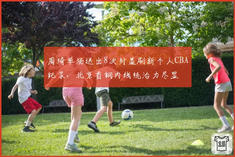 周琦单场送出8次封盖刷新个人CBA纪录，北京首钢内线统治力尽显